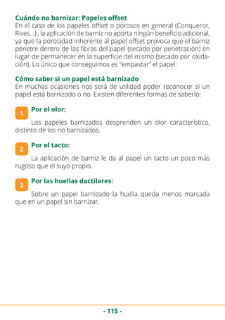 - 115 -
Cuándo no barnizar: Papeles offset
En el caso de los papeles offset o porosos en general (Conqueror,
Rives…) , la aplicación de barniz no aporta ningún beneficio adicional,
ya que la porosidad inherente al papel offset provoca que el barniz
penetre dentro de las fibras del papel (secado por penetración) en
lugar de permanecer en la superficie del mismo (secado por oxida-
ción). Lo único que conseguimos es “empastar” el papel.
Cómo saber si un papel está barnizado
En muchas ocasiones nos será de utilidad poder reconocer si un
papel está barnizado o no. Existen diferentes formas de saberlo:
1
Por el olor:
3
Por las huellas dactilares:
2
Por el tacto:
Los papeles barnizados desprenden un olor característico,
distinto de los no barnizados.
La aplicación de barniz le da al papel un tacto un poco más
rugoso que el suyo propio.
Sobre un papel barnizado la huella queda menos marcada
que en un papel sin barnizar.
 