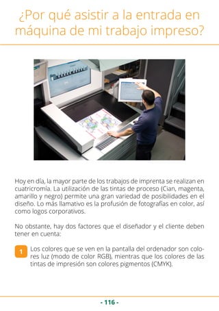 - 116 -
¿Por qué asistir a la entrada en
máquina de mi trabajo impreso?
Hoy en día, la mayor parte de los trabajos de imprenta se realizan en
cuatricromía. La utilización de las tintas de proceso (Cian, magenta,
amarillo y negro) permite una gran variedad de posibilidades en el
diseño. Lo más llamativo es la profusión de fotografías en color, así
como logos corporativos.
No obstante, hay dos factores que el diseñador y el cliente deben
tener en cuenta:
Los colores que se ven en la pantalla del ordenador son colo-
res luz (modo de color RGB), mientras que los colores de las
tintas de impresión son colores pigmentos (CMYK).
1
 