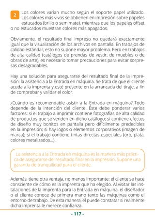 - 117 -
2
Los colores varían mucho según el soporte papel utilizado.
Los colores más vivos se obtienen en impresión sobre papeles
estucados (brillo o semimate), mientras que los papeles offset
o no estucados muestran colores más apagados.
Obviamente, el resultado final impreso no quedará exactamente
igual que la visualización de los archivos en pantalla. En trabajos de
calidad estándar, esto no supone mayor problema. Pero en trabajos
de alta calidad (catálogos de prendas de vestir, de muebles o de
obras de arte), es necesario tomar precauciones para evitar sorpre-
sas desagradables.
Hay una solución para asegurarse del resultado final de la impre-
sión: la asistencia a la Entrada en máquina. Se trata de que el cliente
acuda a la imprenta y esté presente en la arrancada del tiraje, a fin
de comprobar y validar el color.
¿Cuándo es recomendable asistir a la Entrada en máquina? Todo
depende de la intención del cliente. Éste debe ponderar varios
factores: si el trabajo a imprimir contiene fotografías de alta calidad
de productos que se venden en dicho catálogo; si contiene efectos
de diseño muy bonitos en pantalla pero difícilmente predecibles
en la impresión; si hay logos o elementos corporativos (imagen de
marca); si el trabajo contiene tintas directas especiales (oro, plata,
colores metalizados…).
La asistencia a la Entrada en máquina es la manera más prácti-
ca de asegurarse del resultado final en la impresión. Supone una
garantía de tranquilidad para el cliente.
Además, tiene otra ventaja, no menos importante: el cliente se hace
consciente de cómo es la imprenta que ha elegido. Al visitar las ins-
talaciones de la imprenta para la Entrada en máquina, el diseñador
o el cliente conoce de primera mano tanto las máquinas como el
entorno de trabajo. De esta manera, él puede constatar si realmente
dicha imprenta le merece confianza.
 