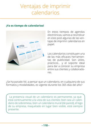 - 118 -
Ventajas de imprimir
calendarios
¡Ya es tiempo de calendarios!
En estos tiempos de agendas
electrónicas, vamos a reivindicar
en este post algunas de las ven-
tajas de imprimir calendarios en
papel.
Los calendarios constituyen una
de las más eficaces herramien-
tas de publicidad. Son útiles,
prácticos… y el soporte ideal
para dar a conocer su empresa
entre sus clientes y colaborado-
res.
¿Se ha parado Vd. a pensar que un calendario, en cualquiera de sus
formatos y modalidades, es vigente durante los 365 días del año?
La presencia visual de un calendario es permanente, ya que
está continuamente a la vista de sus clientes: bien sea un calen-
dario de sobremesa, bien un calendario mural (de pared), el logo
de su empresa, maquetado en lugar bien visible, está siempre
presente.
 