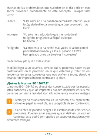 - 12 -
Muchas de las problemáticas que suceden en el día a día en este
sector provienen precisamente de este concepto. Diálogos tales
como:
Cliente	 “Este color azul ha quedado demasiado intenso. Yo al 	
		 fotógrafo le dije claramente que quería un cielo más 		
		claro“
Impresor	 “Yo sólo he traducido lo que me ha dado el 			
		 fotógrafo, pregúntele a él qué es lo que 				
		ha hecho…“
Fotógrafo	 “La imprenta lo ha hecho mal, yo les di la foto con el 		
		 perfil RGB adecuado, y ellos, al pasarlo a CMYK 		
		 han aplicado unos parámetros incorrectos”
En definitiva, ¿de quién es la culpa?
Es difícil llegar a un acuerdo, pero lo que sí podemos hacer es ser
profesionales en la profesión en la que estemos y tratar de en-
tendernos en estos conceptos que nos atañen a todos, siendo el
estándar de impresión bien controlado la clave.
¿Qué es la Norma ISO 12647:2?
La norma ISO 12647:2 es el estándar consensuado por los especia-
listas europeos y que las imprentas pueden implantar en sus ma-
quinarias con cierta facilidad. Con ello obtenemos muchas ventajas:
El color ya no es un concepto, es un número. Y su representa-
ción en el papel es medible, es susceptible de ser controlado.
Los clientes se pueden acoger a la estabilidad de color en sus
productos. Pueden estar seguros que si definen un azul en
concreto, este podrá ser repetido en sucesivas ocasiones y en
diferentes trabajos.
1
2
 