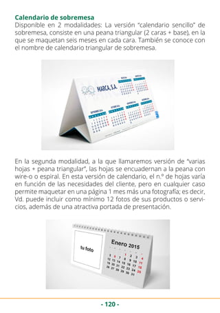 - 120 -
Disponible en 2 modalidades: La versión “calendario sencillo” de
sobremesa, consiste en una peana triangular (2 caras + base), en la
que se maquetan seis meses en cada cara. También se conoce con
el nombre de calendario triangular de sobremesa.
En la segunda modalidad, a la que llamaremos versión de “varias
hojas + peana triangular”, las hojas se encuadernan a la peana con
wire-o o espiral. En esta versión de calendario, el n.º de hojas varía
en función de las necesidades del cliente, pero en cualquier caso
permite maquetar en una página 1 mes más una fotografía; es decir,
Vd. puede incluir como mínimo 12 fotos de sus productos o servi-
cios, además de una atractiva portada de presentación.
Calendario de sobremesa
 