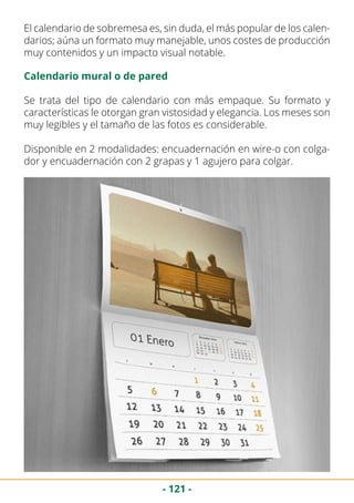 - 121 -
El calendario de sobremesa es, sin duda, el más popular de los calen-
darios; aúna un formato muy manejable, unos costes de producción
muy contenidos y un impacto visual notable.
Calendario mural o de pared
Se trata del tipo de calendario con más empaque. Su formato y
características le otorgan gran vistosidad y elegancia. Los meses son
muy legibles y el tamaño de las fotos es considerable.
Disponible en 2 modalidades: encuadernación en wire-o con colga-
dor y encuadernación con 2 grapas y 1 agujero para colgar.
 