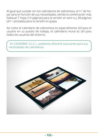 - 122 -
Al igual que sucede con los calendarios de sobremesa, el n.º de ho-
jas varía en función de sus necesidades, siendo la combinación más
habitual 7 hojas (14 páginas) para la versión en wire-o y 28 páginas
(24 + portadas) para la versión en grapa.
Así como el calendario de sobremesa es especialmente útil para el
usuario en su puesto de trabajo, el calendario mural es útil para
todos los usuarios del entorno.
En CEVAGRAF, S.C.C.L. podemos ofrecerle soluciones para sus
necesidades de calendarios.
 
