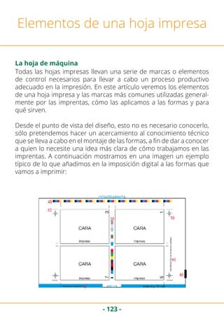 - 123 -
Elementos de una hoja impresa
La hoja de máquina
Todas las hojas impresas llevan una serie de marcas o elementos
de control necesarios para llevar a cabo un proceso productivo
adecuado en la impresión. En este artículo veremos los elementos
de una hoja impresa y las marcas más comunes utilizadas general-
mente por las imprentas, cómo las aplicamos a las formas y para
qué sirven.
Desde el punto de vista del diseño, esto no es necesario conocerlo,
sólo pretendemos hacer un acercamiento al conocimiento técnico
que se lleva a cabo en el montaje de las formas, a fin de dar a conocer
a quien lo necesite una idea más clara de cómo trabajamos en las
imprentas. A continuación mostramos en una imagen un ejemplo
típico de lo que añadimos en la imposición digital a las formas que
vamos a imprimir:
 