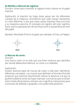 - 125 -
b) Mirillas o Marcas de registro:
Función: sirven para controlar el registro entre colores en el papel
impreso.
Explicación: al imprimir las hojas éstas pasan por los diferentes
cuerpos de la máquina, recordemos que cada cuerpo representa
un color diferente, o sea, que cada cuerpo impresor lleva una tinta
y su respectiva plancha. El concepto de registro del color significa
hacer que la superposición de las tintas entre sí sea perfecta encima
del papel.
Ejemplo: Resultado final en el papel, por ejemplo, el Cian y el Negro:
Función:
Una marca corte no es más que una línea continua que identifica
por donde deberemos efectuar un corte o un doblado.
Explicación:
Existen diversos tipos de marcas de corte, o más bien, identifican
diferentes conceptos. Las marcas que delimitan el formato final del
producto que estamos imprimiendo indican la distancia a la que la
guillotina deberá cortar las hojas impresas. Las marcas que se sitúan
entre medio del producto, siempre van a significar indicaciones para
el proceso de doblado o grapado o encuadernado posterior.
c) Marcas de corte:
 