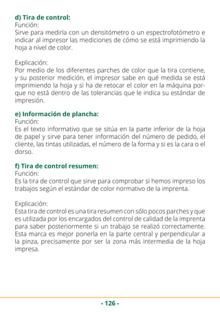 - 126 -
d) Tira de control:
Función:
Sirve para medirla con un densitómetro o un espectrofotómetro e
indicar al impresor las mediciones de cómo se está imprimiendo la
hoja a nivel de color.
Explicación:
Por medio de los diferentes parches de color que la tira contiene,
y su posterior medición, el impresor sabe en qué medida se está
imprimiendo la hoja y si ha de retocar el color en la máquina por-
que no está dentro de las tolerancias que le indica su estándar de
impresión.
e) Información de plancha:
Función:
Es el texto informativo que se sitúa en la parte inferior de la hoja
de papel y sirve para tener información del número de pedido, el
cliente, las tintas utilizadas, el número de la forma y si es la cara o el
dorso.
f) Tira de control resumen:
Función:
Es la tira de control que sirve para comprobar si hemos impreso los
trabajos según el estándar de color normativo de la imprenta.
Explicación:
Esta tira de control es una tira resumen con sólo pocos parches y que
es utilizada por los encargados del control de calidad de la imprenta
para saber posteriormente si un trabajo se realizó correctamente.
Esta marca es mejor ponerla en la parte central y perpendicular a
la pinza, precisamente por ser la zona más intermedia de la hoja
impresa.
 