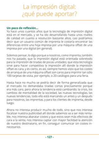 - 127 -
Un poco de reflexión…
La impresión digital:
¿qué puede aportar?
Ya hace unos cuantos años que la tecnología de impresión digital
está en el mercado, y se ha ido desarrollando hasta unos niveles
de calidad en cuanto a resolución bastante altos, casi podríamos
decir que un usuario común de imprenta le costaría encontrar las
diferencias entre una hoja impresa por una máquina offset de una
impresa por una digital (en general).
Solemos pensar, lo digo porque a nosotros, como imprenta, también
nos ha pasado, que la impresión digital está orientada sobretodo
para la impresión de tiradas de pocas unidades; que esta tecnología
sirve para hacer competitiva la impresión allí donde la impresión
offset es cara, y es cierto, es así, siempre hemos visto que los costes
de arranque de una máquina offset son caros para imprimir tan sólo
100 tarjetas de visita, por ejemplo, o 20 catálogos para una feria.
Hasta hace no mucho se podría decir de forma generalizada que
el mercado no demandaba tiradas cortas precisamente porque
era más caro, pero ahora la tendencia está cambiando; la crisis, los
cambios de mentalidad de la sociedad, las nuevas tecnologías, las
nuevas tendencias, todo ello está marcando un antes y un después
para nosotros, las imprentas, y para los clientes de imprenta, desde
luego.
Ahora no interesa producir mucho de todo, sino que nos interesa
focalizar nuestra publicidad allí donde sabemos va a ser más renta-
ble, nos interesa abaratar costes y que estos sean más efectivos de
cara a la venta, nos interesa captar con mayor facilidad la atención
de nuestro destinatario, en fin, conseguir comunicar sin costes in-
necesarios.
 