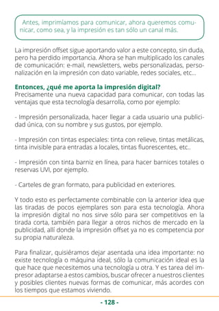 - 128 -
Antes, imprimíamos para comunicar, ahora queremos comu-
nicar, como sea, y la impresión es tan sólo un canal más.
La impresión offset sigue aportando valor a este concepto, sin duda,
pero ha perdido importancia. Ahora se han multiplicado los canales
de comunicación: e-mail, newsletters, webs personalizadas, perso-
nalización en la impresión con dato variable, redes sociales, etc…
Entonces, ¿qué me aporta la impresión digital?
Precisamente una nueva capacidad para comunicar, con todas las
ventajas que esta tecnología desarrolla, como por ejemplo:
- Impresión personalizada, hacer llegar a cada usuario una publici-
dad única, con su nombre y sus gustos, por ejemplo.
- Impresión con tintas especiales: tinta con relieve, tintas metálicas,
tinta invisible para entradas a locales, tintas fluorescentes, etc..
- Impresión con tinta barniz en línea, para hacer barnices totales o
reservas UVI, por ejemplo.
- Carteles de gran formato, para publicidad en exteriores.
Y todo esto es perfectamente combinable con la anterior idea que
las tiradas de pocos ejemplares son para esta tecnología. Ahora
la impresión digital no nos sirve sólo para ser competitivos en la
tirada corta, también para llegar a otros nichos de mercado en la
publicidad, allí donde la impresión offset ya no es competencia por
su propia naturaleza.
Para finalizar, quisiéramos dejar asentada una idea importante: no
existe tecnología o máquina ideal, sólo la comunicación ideal es la
que hace que necesitemos una tecnología u otra. Y es tarea del im-
presor adaptarse a estos cambios, buscar ofrecer a nuestros clientes
y posibles clientes nuevas formas de comunicar, más acordes con
los tiempos que estamos viviendo.
 