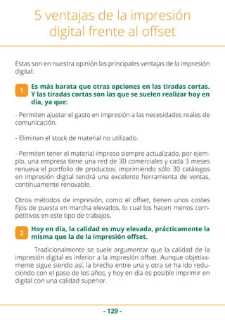 - 129 -
5 ventajas de la impresión
digital frente al offset
Estas son en nuestra opinión las principales ventajas de la impresión
digital:
1
2
Es más barata que otras opciones en las tiradas cortas.
Y las tiradas cortas son las que se suelen realizar hoy en
día, ya que:
- Permiten ajustar el gasto en impresión a las necesidades reales de
comunicación.
- Eliminan el stock de material no utilizado.
- Permiten tener el material impreso siempre actualizado, por ejem-
plo, una empresa tiene una red de 30 comerciales y cada 3 meses
renueva el portfolio de productos: imprimiendo sólo 30 catálogos
en impresión digital tendrá una excelente herramienta de ventas,
contínuamente renovable.
Otros métodos de impresión, como el offset, tienen unos costes
fijos de puesta en marcha elevados, lo cual los hacen menos com-
petitivos en este tipo de trabajos.
Hoy en día, la calidad es muy elevada, prácticamente la
misma que la de la impresión offset.
	 Tradicionalmente se suele argumentar que la calidad de la
impresión digital es inferior a la impresión offset. Aunque objetiva-
mente sigue siendo así, la brecha entre una y otra se ha ido redu-
ciendo con el paso de los años, y hoy en día es posible imprimir en
digital con una calidad superior.
 