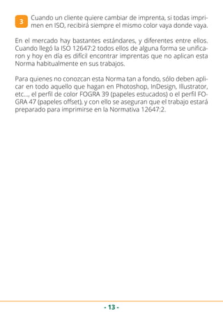- 13 -
Cuando un cliente quiere cambiar de imprenta, si todas impri-
men en ISO, recibirá siempre el mismo color vaya donde vaya.
En el mercado hay bastantes estándares, y diferentes entre ellos.
Cuando llegó la ISO 12647:2 todos ellos de alguna forma se unifica-
ron y hoy en día es difícil encontrar imprentas que no aplican esta
Norma habitualmente en sus trabajos.
Para quienes no conozcan esta Norma tan a fondo, sólo deben apli-
car en todo aquello que hagan en Photoshop, InDesign, Illustrator,
etc…, el perfil de color FOGRA 39 (papeles estucados) o el perfil FO-
GRA 47 (papeles offset), y con ello se aseguran que el trabajo estará
preparado para imprimirse en la Normativa 12647:2.
3
 