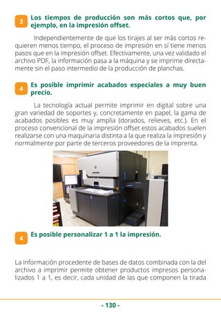 - 130 -
3
	 Independientemente de que los tirajes al ser más cortos re-
quieren menos tiempo, el proceso de impresión en sí tiene menos
pasos que en la impresión offset. Efectivamente, una vez validado el
archivo PDF, la información pasa a la máquina y se imprime directa-
mente sin el paso intermedio de la producción de planchas.
4
Los tiempos de producción son más cortos que, por
ejemplo, en la impresión offset.
Es posible imprimir acabados especiales a muy buen
precio.
	 La tecnología actual permite imprimir en digital sobre una
gran variedad de soportes y, concretamente en papel, la gama de
acabados posibles es muy amplia (dorados, relieves, etc.). En el
proceso convencional de la impresión offset estos acabados suelen
realizarse con una maquinaria distinta a la que realiza la impresión y
normalmente por parte de terceros proveedores de la imprenta.
4
Es posible personalizar 1 a 1 la impresión.
La información procedente de bases de datos combinada con la del
archivo a imprimir permite obtener productos impresos persona-
lizados 1 a 1, es decir, cada unidad de las que componen la tirada
 