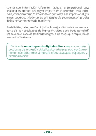 - 131 -
cuenta con información diferente, habitualmente personal, cuya
finalidad es obtener un mayor impacto en el receptor. Esta tecno-
logía, conocida como “dato variable”, convierte a la impresión digital
en un poderoso aliado de las estrategias de segmentación propias
de los departamentos de marketing.
En definitiva, la impresión digital es la mejor alternativa en una gran
parte de las necesidades de impresión, siendo superada por el off-
set sólo en el caso de las tiradas largas, o en casos que requieran de
una calidad extrema.
En la web www.imprenta-digital-online.com encontrarás
productos de impresión digital básicos a buen precio, y próxima-
mente incorporaremos a nuestra oferta acabados especiales y
personalización.
 