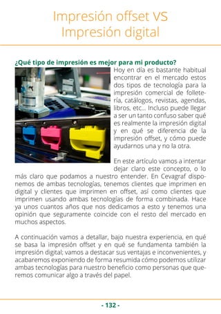 - 132 -
Impresión offset vs
Impresión digital
¿Qué tipo de impresión es mejor para mi producto?
Hoy en día es bastante habitual
encontrar en el mercado estos
dos tipos de tecnología para la
impresión comercial de follete-
ría, catálogos, revistas, agendas,
libros, etc… Incluso puede llegar
a ser un tanto confuso saber qué
es realmente la impresión digital
y en qué se diferencia de la
impresión offset, y cómo puede
ayudarnos una y no la otra.
En este artículo vamos a intentar
dejar claro este concepto, o lo
más claro que podamos a nuestro entender. En Cevagraf dispo-
nemos de ambas tecnologías, tenemos clientes que imprimen en
digital y clientes que imprimen en offset, así como clientes que
imprimen usando ambas tecnologías de forma combinada. Hace
ya unos cuantos años que nos dedicamos a esto y tenemos una
opinión que seguramente coincide con el resto del mercado en
muchos aspectos.
A continuación vamos a detallar, bajo nuestra experiencia, en qué
se basa la impresión offset y en qué se fundamenta también la
impresión digital; vamos a destacar sus ventajas e inconvenientes, y
acabaremos exponiendo de forma resumida cómo podemos utilizar
ambas tecnologías para nuestro beneficio como personas que que-
remos comunicar algo a través del papel.
 