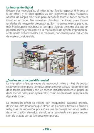 - 134 -
La impresión digital
Existen dos tecnologías, el inkjet (tinta líquida especial diferente a
la de offset) y el tóner (partículas con pigmento). Estas máquinas
utilizan las cargas eléctricas para depositar tanto el tóner como el
inkjet en el papel. No necesitan planchas metálicas, pues tienen
unidades de imagen fotoreceptoras. Son máquinas menos pesadas,
más frágiles pero más baratas (excepto algunas de gama alta que se
podrían asemejar bastante a la maquinaria de offset). Imprimen di-
rectamente del ordenador a la máquina, por ello hay una reducción
de costes considerable.
¿Cuál es su principal diferencia?
La impresión offset es capaz de reproducir miles y miles de copias
relativamente en poco tiempo, con una mayor calidad (dependiendo
de la trama utilizada) y con un menor impacto físico en el papel (lo
daña menos porque no aplica calor, como en el caso de la impresión
digital de tóner).
La impresión offset se realiza con maquinaria bastante grande,
desde los CtP’s (máquina que filman las planchas) hasta las propias
máquinas de impresión, por eso es una tecnología con unos costes
de amortización elevados, siendo una tecnología cara para impre-
sión de tiradas cortas (de poco ejemplares).
 