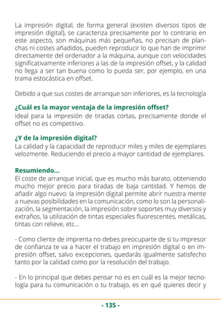 - 135 -
La impresión digital, de forma general (existen diversos tipos de
impresión digital), se caracteriza precisamente por lo contrario en
este aspecto, son máquinas más pequeñas, no precisan de plan-
chas ni costes añadidos, pueden reproducir lo que han de imprimir
directamente del ordenador a la máquina, aunque con velocidades
significativamente inferiores a las de la impresión offset, y la calidad
no llega a ser tan buena como lo pueda ser, por ejemplo, en una
trama estocástica en offset.
Debido a que sus costes de arranque son inferiores, es la tecnología
¿Cuál es la mayor ventaja de la impresión offset?
¿Y de la impresión digital?
ideal para la impresión de tiradas cortas, precisamente donde el
offset no es competitivo.
La calidad y la capacidad de reproducir miles y miles de ejemplares
velozmente. Reduciendo el precio a mayor cantidad de ejemplares.
Resumiendo…
El coste de arranque inicial, que es mucho más barato, obteniendo
mucho mejor precio para tiradas de baja cantidad. Y hemos de
añadir algo nuevo: la impresión digital permite abrir nuestra mente
a nuevas posibilidades en la comunicación, como lo son la personali-
zación, la segmentación, la impresión sobre soportes muy diversos y
extraños, la utilización de tintas especiales fluorescentes, metálicas,
tintas con relieve, etc…
- Como cliente de imprenta no debes preocuparte de si tu impresor
de confianza te va a hacer el trabajo en impresión digital o en im-
presión offset, salvo excepciones, quedarás igualmente satisfecho
tanto por la calidad como por la resolución del trabajo.
- En lo principal que debes pensar no es en cuál es la mejor tecno-
logía para tu comunicación o tu trabajo, es en qué quieres decir y
 