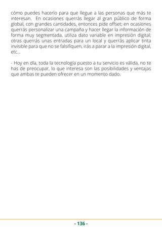 - 136 -
cómo puedes hacerlo para que llegue a las personas que más te
interesan. En ocasiones querrás llegar al gran público de forma
global, con grandes cantidades, entonces pide offset; en ocasiones
querrás personalizar una campaña y hacer llegar la información de
forma muy segmentada, utiliza dato variable en impresión digital;
otras querrás unas entradas para un local y querrás aplicar tinta
invisible para que no se falsifiquen, irás a parar a la impresión digital,
etc…
- Hoy en día, toda la tecnología puesto a tu servicio es válida, no te
has de preocupar, lo que interesa son las posibilidades y ventajas
que ambas te pueden ofrecer en un momento dado.
 