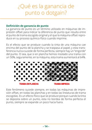 - 14 -
¿Qué es la ganancia de
punto o dotgain?
Definición de ganancia de punto
La ganancia de punto es un término utilizado en máquinas de im-
presión offset para indicar la diferencia de punto que resulta entre
el punto de trama escogido original y el que la máquina offset repro-
duce en su proceso químico-físico cuando imprime.
Es el efecto que se produce cuando la tinta de una máquina cae
encima del punto de la plancha y se traspasa al papel, y esta trans-
ferencia nunca sucede de forma perfecta, siempre hay un “engorde”
del punto. O sea, que si en plancha hemos insolado una trama con
un 50%, seguramente, en la máquina, esta trama aumentará al 64%.
Este fenómeno sucede siempre, en todas las máquinas de impre-
sión offset, en todas las planchas y en todas las lineaturas de trama
escogidas. Es un efecto físico que se produce porque cuando la tinta
se deposita sobre un punto, esta no bordea de forma perfecta el
punto, siempre se expande un poco hacia fuera.
 