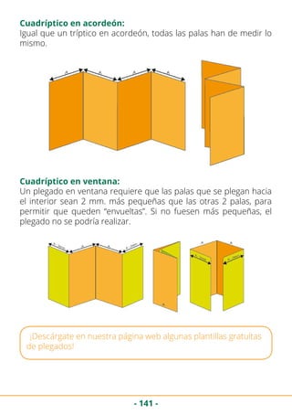 - 141 -
Igual que un tríptico en acordeón, todas las palas han de medir lo
mismo.
Un plegado en ventana requiere que las palas que se plegan hacia
el interior sean 2 mm. más pequeñas que las otras 2 palas, para
permitir que queden “envueltas”. Si no fuesen más pequeñas, el
plegado no se podría realizar.
¡Descárgate en nuestra página web algunas plantillas gratuítas
de plegados!
Cuadríptico en acordeón:
Cuadríptico en ventana:
 