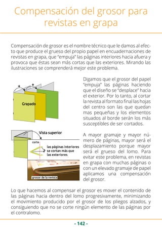 - 142 -
Compensación del grosor para
revistas en grapa
Compensación de grosor es el nombre técnico que le damos al efec-
to que produce el grueso del propio papel en encuadernaciones de
revistas en grapa, que “empuja” las páginas interiores hacia afuera y
provoca que éstas sean más cortas que las exteriores. Mirando las
ilustraciones se comprenderá mejor este problema.
Digamos que el grosor del papel
“empuja” las páginas haciendo
que el diseño se “desplace” hacia
el exterior. Por lo tanto, al cortar
la revista al formato final las hojas
del centro son las que quedan
mas pequeñas y los elementos
situados al borde serán los más
susceptibles de ser cortados.
A mayor gramaje y mayor nú-
mero de páginas, mayor será el
desplazamiento porque mayor
será el grueso del lomo. Para
evitar este problema, en revistas
en grapa con muchas páginas o
con un elevado gramaje de papel
aplicamos una compensación
del grosor.
Lo que hacemos al compensar el grosor es mover el contenido de
las páginas hacia dentro del lomo progresivamente, minimizando
el movimiento producido por el grosor de los pliegos alzados, y
consiguiendo que no se corte ningún elemento de las páginas por
el contralomo.
 