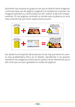 - 143 -
Asimismo hay revistas en grapa en las que el diseño tiene imágenes
continuas (que van de página a página) y al compensar el grosor las
imágenes pierden su continuidad y se ven “saltos” al abrirse comple-
tamente. En las páginas centrales es donde este problema se verá
más y donde hay que tener especial precaución.
Así, desde la concepción del producto inicial, hay que tener en cuen-
ta esta problemática física en el diseño, decidiendo si se quieren
mantener las imágenes continuas sin saltos o tener elementos cerca
del corte que se vean igualados en todas las páginas.
 