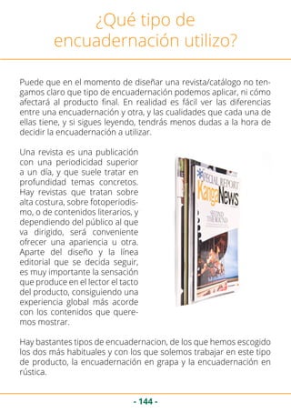 - 144 -
¿Qué tipo de
encuadernación utilizo?
Puede que en el momento de diseñar una revista/catálogo no ten-
gamos claro que tipo de encuadernación podemos aplicar, ni cómo
afectará al producto final. En realidad es fácil ver las diferencias
entre una encuadernación y otra, y las cualidades que cada una de
ellas tiene, y si sigues leyendo, tendrás menos dudas a la hora de
decidir la encuadernación a utilizar.
Una revista es una publicación
con una periodicidad superior
a un día, y que suele tratar en
profundidad temas concretos.
Hay revistas que tratan sobre
alta costura, sobre fotoperiodis-
mo, o de contenidos literarios, y
dependiendo del público al que
va dirigido, será conveniente
ofrecer una apariencia u otra.
Aparte del diseño y la línea
editorial que se decida seguir,
es muy importante la sensación
que produce en el lector el tacto
del producto, consiguiendo una
experiencia global más acorde
con los contenidos que quere-
mos mostrar.
Hay bastantes tipos de encuadernacion, de los que hemos escogido
los dos más habituales y con los que solemos trabajar en este tipo
de producto, la encuadernación en grapa y la encuadernación en
rústica.
 