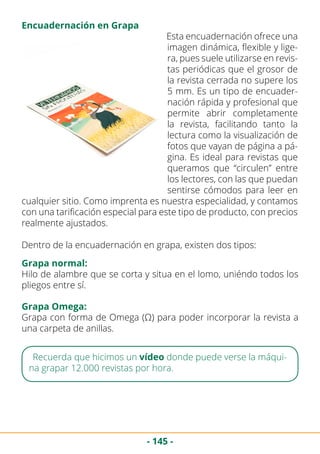 - 145 -
Esta encuadernación ofrece una
imagen dinámica, flexible y lige-
ra, pues suele utilizarse en revis-
tas periódicas que el grosor de
la revista cerrada no supere los
5 mm. Es un tipo de encuader-
nación rápida y profesional que
permite abrir completamente
la revista, facilitando tanto la
lectura como la visualización de
fotos que vayan de página a pá-
gina. Es ideal para revistas que
queramos que “circulen” entre
los lectores, con las que puedan
sentirse cómodos para leer en
cualquier sitio. Como imprenta es nuestra especialidad, y contamos
con una tarificación especial para este tipo de producto, con precios
realmente ajustados.
Dentro de la encuadernación en grapa, existen dos tipos:
Encuadernación en Grapa
Grapa normal:
Hilo de alambre que se corta y situa en el lomo, uniéndo todos los
pliegos entre sí.
Grapa Omega:
Grapa con forma de Omega (Ω) para poder incorporar la revista a
una carpeta de anillas.
Recuerda que hicimos un vídeo donde puede verse la máqui-
na grapar 12.000 revistas por hora.
 