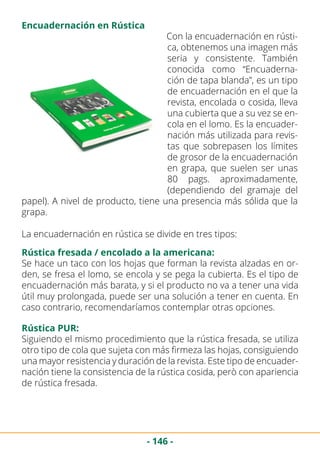 - 146 -
Con la encuadernación en rústi-
ca, obtenemos una imagen más
seria y consistente. También
conocida como “Encuaderna-
ción de tapa blanda”, es un tipo
de encuadernación en el que la
revista, encolada o cosida, lleva
una cubierta que a su vez se en-
cola en el lomo. Es la encuader-
nación más utilizada para revis-
tas que sobrepasen los límites
de grosor de la encuadernación
en grapa, que suelen ser unas
80 pags. aproximadamente,
(dependiendo del gramaje del
papel). A nivel de producto, tiene una presencia más sólida que la
grapa.
La encuadernación en rústica se divide en tres tipos:
Encuadernación en Rústica
Rústica fresada / encolado a la americana:
Rústica PUR:
Se hace un taco con los hojas que forman la revista alzadas en or-
den, se fresa el lomo, se encola y se pega la cubierta. Es el tipo de
encuadernación más barata, y si el producto no va a tener una vida
útil muy prolongada, puede ser una solución a tener en cuenta. En
caso contrario, recomendaríamos contemplar otras opciones.
Siguiendo el mismo procedimiento que la rústica fresada, se utiliza
otro tipo de cola que sujeta con más firmeza las hojas, consiguiendo
una mayor resistencia y duración de la revista. Este tipo de encuader-
nación tiene la consistencia de la rústica cosida, però con apariencia
de rústica fresada.
 
