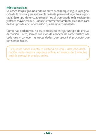 - 147 -
Rústica cosida:
Se cosen los pliegos, uniéndolos entre sí en bloque según la pagina-
ción de la revista, y se aplica cola caliente para unirlos junto a la por-
tada. Este tipo de encuadernación es el que queda más resistente
y ofrece mayor calidad. Consecuentemente también, es el más caro
de los tipos de encuadernación que hemos comentado.
Como has podido ver, no es complicado escojer un tipo de encua-
dernación u otro, sólo es cuestión de conocer las características de
cada una y conocer las necesidades que tendrá el producto que
pensemos hacer.
Si quieres saber cuánto te costaría en una u otra encuader-
nación, visita nuestra imprenta online, en menos de 5 minutos
podrás comparar precios online.
 