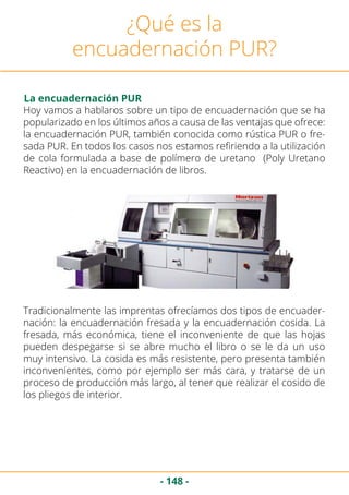 - 148 -
¿Qué es la
encuadernación PUR?
La encuadernación PUR
Hoy vamos a hablaros sobre un tipo de encuadernación que se ha
popularizado en los últimos años a causa de las ventajas que ofrece:
la encuadernación PUR, también conocida como rústica PUR o fre-
sada PUR. En todos los casos nos estamos refiriendo a la utilización
de cola formulada a base de polímero de uretano (Poly Uretano
Reactivo) en la encuadernación de libros.
Tradicionalmente las imprentas ofrecíamos dos tipos de encuader-
nación: la encuadernación fresada y la encuadernación cosida. La
fresada, más económica, tiene el inconveniente de que las hojas
pueden despegarse si se abre mucho el libro o se le da un uso
muy intensivo. La cosida es más resistente, pero presenta también
inconvenientes, como por ejemplo ser más cara, y tratarse de un
proceso de producción más largo, al tener que realizar el cosido de
los pliegos de interior.
 
