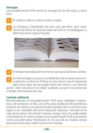 - 149 -
Ventajas
La encuadernación PUR reúne las ventajas de los dos tipos, y otras
más:
El coste es inferior al de la rústica cosida.
La fortaleza y flexibilidad de esta cola permiten abrir total-
mente los libros sin que las hojas del interior se despeguen, a
diferencia de la rústica fresada.
El tiempo de producción es menor que para los libros cosidos.
Es más ecológica, ya que la cantidad de cola necesaria para en-
cuadernar un libro en PUR es mucho menor que la requerida
para otros tipos de encuadernación (en torno a una tercera
parte). Esto redunda en un mejor acabado, ya que no se observan
a simple vista excesos de cola.
1
2
3
4
Cuándo utilizarla
Recomendamos la encuadernación PUR para catálogos corpora-
tivos, de producto, tarifas, así como para publicaciones periódicas
(revistas con lomo), y en general todos aquellos libros con lomo que
vayan a ser utilizados de forma bastante intensiva. También en el
caso de los libros “de edición” (novela, ensayo, etc), encuadernados
normalmente en rústica cosida, la encuadernación PUR se presenta
como una alternativa interesante en el caso de las tiradas cortas,
que hasta hace poco solían hacerse en fresada.
 