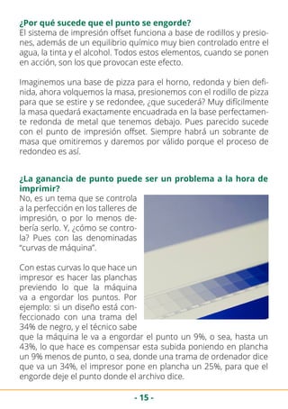 - 15 -
El sistema de impresión offset funciona a base de rodillos y presio-
nes, además de un equilibrio químico muy bien controlado entre el
agua, la tinta y el alcohol. Todos estos elementos, cuando se ponen
en acción, son los que provocan este efecto.
Imaginemos una base de pizza para el horno, redonda y bien defi-
nida, ahora volquemos la masa, presionemos con el rodillo de pizza
para que se estire y se redondee, ¿que sucederá? Muy difícilmente
la masa quedará exactamente encuadrada en la base perfectamen-
te redonda de metal que tenemos debajo. Pues parecido sucede
con el punto de impresión offset. Siempre habrá un sobrante de
masa que omitiremos y daremos por válido porque el proceso de
redondeo es así.
¿Por qué sucede que el punto se engorde?
¿La ganancia de punto puede ser un problema a la hora de
imprimir?
No, es un tema que se controla
a la perfección en los talleres de
impresión, o por lo menos de-
bería serlo. Y, ¿cómo se contro-
la? Pues con las denominadas
“curvas de máquina”.
Con estas curvas lo que hace un
impresor es hacer las planchas
previendo lo que la máquina
va a engordar los puntos. Por
ejemplo: si un diseño está con-
feccionado con una trama del
34% de negro, y el técnico sabe
que la máquina le va a engordar el punto un 9%, o sea, hasta un
43%, lo que hace es compensar esta subida poniendo en plancha
un 9% menos de punto, o sea, donde una trama de ordenador dice
que va un 34%, el impresor pone en plancha un 25%, para que el
engorde deje el punto donde el archivo dice.
 