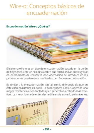 - 151 -
El sistema wire-o es un tipo de encuadernación basado en la unión
de hojas mediante un hilo de alambre que forma anillas dobles y que
en el momento de realizar la encuadernación se introduce en las
perforaciones previamente realizadas, cerrándose a continuación.
Es similar a la encuadernación espiral, con la diferencia de que en
este caso el alambre es doble, lo cual confiere a los cuadernos una
mayor resistencia a ser doblados y en general un acabado más esté-
tico. La mejor forma de entender la diferencia es verlo en imágenes:
Wire-o: Conceptos básicos de
encuadernación
Encuadernación Wire-o ¿Qué es?
 
