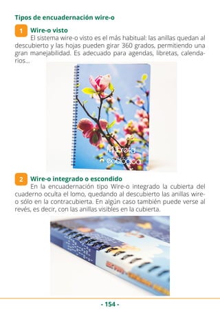 - 154 -
Tipos de encuadernación wire-o
Wire-o visto
El sistema wire-o visto es el más habitual: las anillas quedan al
descubierto y las hojas pueden girar 360 grados, permitiendo una
gran manejabilidad. Es adecuado para agendas, libretas, calenda-
rios…
1
Wire-o integrado o escondido
En la encuadernación tipo Wire-o integrado la cubierta del
cuaderno oculta el lomo, quedando al descubierto las anillas wire-
o sólo en la contracubierta. En algún caso también puede verse al
revés, es decir, con las anillas visibles en la cubierta.
2
 