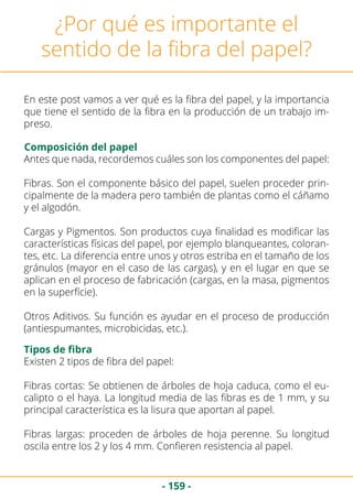 - 159 -
¿Por qué es importante el
sentido de la fibra del papel?
En este post vamos a ver qué es la fibra del papel, y la importancia
que tiene el sentido de la fibra en la producción de un trabajo im-
preso.
Composición del papel
Antes que nada, recordemos cuáles son los componentes del papel:
Fibras. Son el componente básico del papel, suelen proceder prin-
cipalmente de la madera pero también de plantas como el cáñamo
y el algodón.
Cargas y Pigmentos. Son productos cuya finalidad es modificar las
características físicas del papel, por ejemplo blanqueantes, coloran-
tes, etc. La diferencia entre unos y otros estriba en el tamaño de los
gránulos (mayor en el caso de las cargas), y en el lugar en que se
aplican en el proceso de fabricación (cargas, en la masa, pigmentos
en la superfície).
Otros Aditivos. Su función es ayudar en el proceso de producción
(antiespumantes, microbicidas, etc.).
Tipos de fibra
Existen 2 tipos de fibra del papel:
Fibras cortas: Se obtienen de árboles de hoja caduca, como el eu-
calipto o el haya. La longitud media de las fibras es de 1 mm, y su
principal característica es la lisura que aportan al papel.
Fibras largas: proceden de árboles de hoja perenne. Su longitud
oscila entre los 2 y los 4 mm. Confieren resistencia al papel.
 