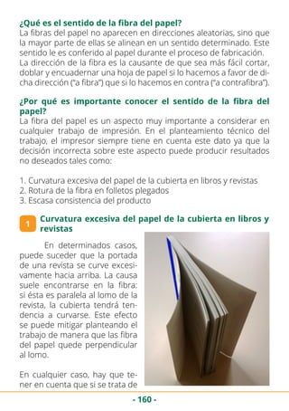 - 160 -
¿Qué es el sentido de la fibra del papel?
La fibras del papel no aparecen en direcciones aleatorias, sino que
la mayor parte de ellas se alinean en un sentido determinado. Este
sentido le es conferido al papel durante el proceso de fabricación.
La dirección de la fibra es la causante de que sea más fácil cortar,
doblar y encuadernar una hoja de papel si lo hacemos a favor de di-
cha dirección (“a fibra”) que si lo hacemos en contra (“a contrafibra”).
¿Por qué es importante conocer el sentido de la fibra del
papel?
La fibra del papel es un aspecto muy importante a considerar en
cualquier trabajo de impresión. En el planteamiento técnico del
trabajo, el impresor siempre tiene en cuenta este dato ya que la
decisión incorrecta sobre este aspecto puede producir resultados
no deseados tales como:
1. Curvatura excesiva del papel de la cubierta en libros y revistas
2. Rotura de la fibra en folletos plegados
3. Escasa consistencia del producto
1
Curvatura excesiva del papel de la cubierta en libros y
revistas
	 En determinados casos,
puede suceder que la portada
de una revista se curve excesi-
vamente hacia arriba. La causa
suele encontrarse en la fibra:
si ésta es paralela al lomo de la
revista, la cubierta tendrá ten-
dencia a curvarse. Este efecto
se puede mitigar planteando el
trabajo de manera que las fibra
del papel quede perpendicular
al lomo.
En cualquier caso, hay que te-
ner en cuenta que si se trata de
 