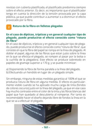 - 161 -
revistas con cubierta plastificada, el plastificado predomina siempre
sobre el efecto anterior. Es decir, es importante que el plastificador
tenga en cuenta la dirección de la tensión provocada por la capa
plástica, ya que puede contribuir a aumentar o a disminuir el efecto
provocado por la fibra.
2 Rotura de la fibra en folletos plegados
En el caso de dípticos, trípticos y en general cualquier tipo de
plegado, puede producirse el efecto conocido como “rotura
de fibra”
En el caso de dípticos, trípticos y en general cualquier tipo de plega-
do, puede producirse el efecto conocido como “rotura de fibra”, que
consiste en que la fibra del papel se rompa en la línea de plegado. Al
doblar el papel, algunas de las fibras que estan justo sobre la línea
en la que se efectúa el plegado, se rompen al pasar por la bolsa o
la cuchilla de la plegadora. Este efecto se produce sobretodo en
papeles de gramaje superior a 170 g. y se puede minimizar:
a) Disponiendo la fibra de forma paralela a la línea del plegado.
b) Efectuando un hendido en lugar de un plegado simple.
Sin embargo, ninguna de estas medidas garantiza al 100% el que se
produzca rotura de fibra en alguna medida. El efecto es particular-
mente visible cuando se ha aplicado mucha carga de tinta (fondos
de colores oscuros) justo en la línea del plegado, ya que en ese caso
hay mucho contraste entre el color de la tinta y las fibras blancas del
papel que han quedado al descubierto al romperse. Por tanto es
recomendable hacer el diseño dejando libre de fondos la línea en la
que se va a efectuar el plegado.
 