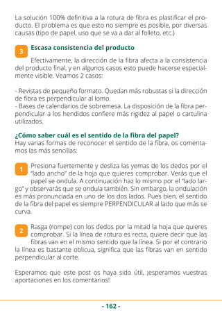 - 162 -
La solución 100% definitiva a la rotura de fibra es plastificar el pro-
ducto. El problema es que esto no siempre es posible, por diversas
causas (tipo de papel, uso que se va a dar al folleto, etc.)
3
Escasa consistencia del producto
Efectivamente, la dirección de la fibra afecta a la consistencia
del producto final, y en algunos casos esto puede hacerse especial-
mente visible. Veamos 2 casos:
- Revistas de pequeño formato. Quedan más robustas si la dirección
de fibra es perpendicular al lomo.
- Bases de calendarios de sobremesa. La disposición de la fibra per-
pendicular a los hendidos confiere más rigidez al papel o cartulina
utilizados.
¿Cómo saber cuál es el sentido de la fibra del papel?
Hay varias formas de reconocer el sentido de la fibra, os comenta-
mos las más sencillas:
Presiona fuertemente y desliza las yemas de los dedos por el
“lado ancho” de la hoja que quieres comprobar. Verás que el
papel se ondula. A continuación haz lo mismo por el “lado lar-
go” y observarás que se ondula también. Sin embargo, la ondulación
es más pronunciada en uno de los dos lados. Pues bien, el sentido
de la fibra del papel es siempre PERPENDICULAR al lado que más se
curva.
Rasga (rompe) con los dedos por la mitad la hoja que quieres
comprobar. Si la línea de rotura es recta, quiere decir que las
fibras van en el mismo sentido que la línea. Si por el contrario
la línea es bastante oblicua, significa que las fibras van en sentido
perpendicular al corte.
Esperamos que este post os haya sido útil, ¡esperamos vuestras
aportaciones en los comentarios!
1
2
 