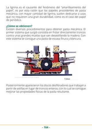 - 164 -
La lignina es el causante del fenómeno del “amarilleamiento del
papel”, es por esta razón que los papeles procedentes de pasta
mecánica, con mayor cantidad de lignina, suelen dedicarse a usos
que no requieren una gran durabilidad, como es el caso del papel
de periódico.
¿Cómo se obtienen?
Existen diversos procedimientos para obtener pasta mecánica. El
primer sistema que surgió consistía en frotar directamente troncos
contra unas grandes muelas que van desastillando la madera. Con
este sistema se consigue una pasta de escasa finura y blancura.
Posteriormente aparecieron los discos desfibradores que trabajan a
partir de astillas en lugar de troncos enteros, con lo cual se consigue
mejorar las propiedades físicas de la pasta resultante.
 