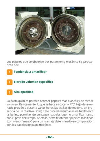 - 165 -
Los papeles que se obtienen por tratamiento mecánico se caracte-
rizan por:
1 Tendencia a amarillear
2 Elevado volumen específico
3 Alta opacidad
La pasta química permite obtener papeles más blancos y de menor
volumen. Básicamente, lo que se hace es cocer a 170º bajo determi-
nada presión y durante varias horas las astillas de madera, en pre-
sencia de un reactivo (sosa). Este procedimiento elimina totalmente
la lignina, permitiendo conseguir papeles que no amarillean tanto
con el paso del tiempo. Además, permite obtener papeles más finos
(con menor “mano”) para un gramaje determinado en comparación
con los papeles de pasta mecánica.
 
