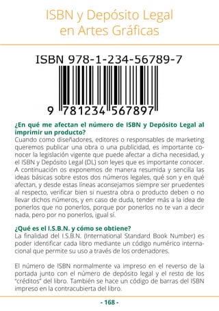 - 168 -
ISBN y Depósito Legal
en Artes Gráficas
¿En qué me afectan el número de ISBN y Depósito Legal al
imprimir un producto?
Cuando como diseñadores, editores o responsables de marketing
queremos publicar una obra o una publicidad, es importante co-
nocer la legislación vigente que puede afectar a dicha necesidad, y
el ISBN y Depósito Legal (DL) son leyes que es importante conocer.
A continuación os exponemos de manera resumida y sencilla las
ideas básicas sobre estos dos números legales, qué son y en qué
afectan, y desde estas líneas aconsejamos siempre ser pruedentes
al respecto, verificar bien si nuestra obra o producto deben o no
llevar dichos números, y en caso de duda, tender más a la idea de
ponerlos que no ponerlos, porque por ponerlos no te van a decir
nada, pero por no ponerlos, igual sí.
¿Qué es el I.S.B.N. y cómo se obtiene?
La finalidad del I.S.B.N. (International Standard Book Number) es
poder identificar cada libro mediante un código numérico interna-
cional que permite su uso a través de los ordenadores.
El número de ISBN normalmente va impreso en el reverso de la
portada junto con el número de depósito legal y el resto de los
“créditos” del libro. También se hace un código de barras del ISBN
impreso en la contracubierta del libro.
 