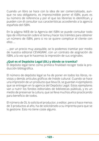 - 169 -
Cuando un libro se hace con la idea de ser comercializado, aun-
que no sea obligatorio, es imprescindible poner el ISBN, pues es
su número de referencia y por el que las librerías lo identifican, y
pueden con él consultar sus características accediendo a la agencia
española del ISBN.
En la página WEB de la Agencia del ISBN se puede consultar todo
tipo de información sobre el tema y hacer los trámites para obtener
un número de ISBN, pero si no se quiere complicar el cliente con
ellos …
… por un precio muy asequible, se lo podemos tramitar por medio
de nuestra editorial CEVAGRAF, con un contrato de asignación de
ISBN, a la vez que le hacemos la impresión de sus originales.
¿Qué es el Depósito Legal (DL) y dónde se tramita?
El depósito legal tiene como primera finalidad recoger toda la pro-
ducción bibliográfica.
El número de depósito legal se ha de poner en todos los libros, re-
vistas y demás artículos gráficos de índole cultural. Cuando se hace
una impresión de un producto que lleva DL se guardan 4 ejemplares
que se entregan en la agencia del Depósito Legal. Estos ejemplares
van a nutrir los fondos editoriales de bibliotecas públicas, y es un
medio de preservar la cultura, que se lleva muchos años practicando
para beneficio de todos.
El número de DL lo solicita el productor, o editor, pero si hace menos
de 3 productos al año, ha de solicitárselo a su imprenta para que se
lo gestione. Esto no tiene coste alguno.
 