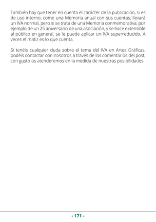 - 171 -
También hay que tener en cuenta el carácter de la publicación, si es
de uso interno, como una Memoria anual con sus cuentas, llevará
un IVA normal, pero si se trata de una Memoria conmemorativa, por
ejemplo de un 25 aniversario de una asociación, y se hace extensible
al público en general, se le puede aplicar un IVA superreducido. A
veces el matiz es lo que cuenta.
Si tenéis cualquier duda sobre el tema del IVA en Artes Gráficas,
podéis contactar con nosotros a través de los comentarios del post,
con gusto os atenderemos en la medida de nuestras posibilidades.
 