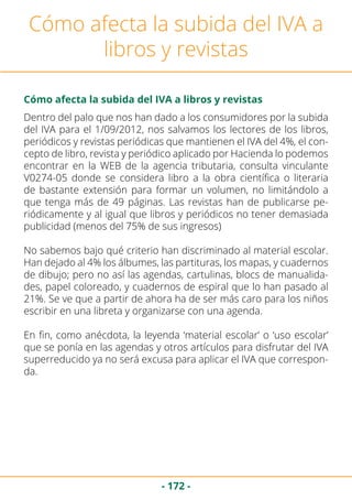 - 172 -
Cómo afecta la subida del IVA a
libros y revistas
Dentro del palo que nos han dado a los consumidores por la subida
del IVA para el 1/09/2012, nos salvamos los lectores de los libros,
periódicos y revistas periódicas que mantienen el IVA del 4%, el con-
cepto de libro, revista y periódico aplicado por Hacienda lo podemos
encontrar en la WEB de la agencia tributaria, consulta vinculante
V0274-05 donde se considera libro a la obra científica o literaria
de bastante extensión para formar un volumen, no limitándolo a
que tenga más de 49 páginas. Las revistas han de publicarse pe-
riódicamente y al igual que libros y periódicos no tener demasiada
publicidad (menos del 75% de sus ingresos)
No sabemos bajo qué criterio han discriminado al material escolar.
Han dejado al 4% los álbumes, las partituras, los mapas, y cuadernos
de dibujo; pero no así las agendas, cartulinas, blocs de manualida-
des, papel coloreado, y cuadernos de espiral que lo han pasado al
21%. Se ve que a partir de ahora ha de ser más caro para los niños
escribir en una libreta y organizarse con una agenda.
En fin, como anécdota, la leyenda ‘material escolar’ o ‘uso escolar’
que se ponía en las agendas y otros artículos para disfrutar del IVA
superreducido ya no será excusa para aplicar el IVA que correspon-
da.
Cómo afecta la subida del IVA a libros y revistas
 