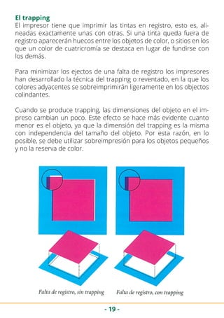 - 19 -
El trapping
El impresor tiene que imprimir las tintas en registro, esto es, ali-
neadas exactamente unas con otras. Si una tinta queda fuera de
registro aparecerán huecos entre los objetos de color, o sitios en los
que un color de cuatricromía se destaca en lugar de fundirse con
los demás.
Para minimizar los ejectos de una falta de registro los impresores
han desarrollado la técnica del trapping o reventado, en la que los
colores adyacentes se sobreimprimirán ligeramente en los objectos
colindantes.
Cuando se produce trapping, las dimensiones del objeto en el im-
preso cambian un poco. Este efecto se hace más evidente cuanto
menor es el objeto, ya que la dimensión del trapping es la misma
con independencia del tamaño del objeto. Por esta razón, en lo
posible, se debe utilizar sobreimpresión para los objetos pequeños
y no la reserva de color.
 