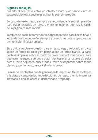 - 20 -
Algunos consejos
Cuando el contraste entre un objeto oscuro y un fondo claro es
sustancial, lo más sencillo es utilizar la sobreimpresión.
En caso de texto negro siempre se recomienda la sobreimpresión,
para evitar los fallos de registro entre los objetos, además, la salida
de la página es más rápida.
También se suele recomendar la sobreimpresión para lineas finas o
letras de cuerpo pequeño, siempre y cuando las tintas superpuestas
den un color final apropiado.
Si se utiliza la sobreimpresión para un texto negro colocado en parte
sobre un fondo de color y en parte sobre un fondo blanco, la parte
del texto impresa sobre el fondo de color quedará más oscura. Para
que esto no suceda se debe optar por hacer una reserva de color
para el texto negro; entonces todo el texto se imprimirá sobre fondo
blanco y, por lo tanto, tendrá el mismo color.
La reserva de objetos puede generar en la impresión filetes molestos
a la vista, a causa de las imperfecciones de registro en la imprenta,
inevitables sino se aplica el denominado “trapping”.
 