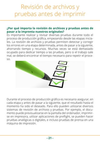 - 21 -
Revisión de archivos y
pruebas antes de imprimir
¿Por qué importa la revisión de archivos y pruebas antes de
pasar a la imprenta nuestros originales?
Es importante realizar y revisar diversas pruebas durante todo el
proceso de producción gráfica, empezando desde las etapas inicia-
les. La revisión de archivos y pruebas permiten detectar y corregir
los errores en una etapa determinada, antes de pasar a la siguiente,
ahorrando tiempo y recursos. Muchas veces se está demasiado
ocupado para dedicar tiempo a las pruebas, pero si el trabajo sale
mal, se deberá encontrar el tiempo necesario para repetir el proce-
so.
Durante el proceso de producción gráfica es necesario asegurar, en
cada etapa y antes de pasar a la siguiente, que el resultado hasta el
momento ha sido el deseado. Para ello pueden utilizarse diversos
sistemas de revisión de archivos y pruebas. Por ejemplo, el docu-
mento puede previsualizarse en la pantalla del ordenador, imprimir-
se en impresora, utilizar aplicaciones de preflight, se pueden hacer
pruebas analógicas o digitales, e incluso pruebas de prensa en una
máquina de impresión.
 