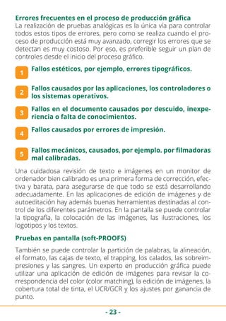 - 23 -
Errores frecuentes en el proceso de producción gráfica
La realización de pruebas analógicas es la única vía para controlar
todos estos tipos de errores, pero como se realiza cuando el pro-
ceso de producción está muy avanzado, corregir los errores que se
detectan es muy costoso. Por eso, es preferible seguir un plan de
controles desde el inicio del proceso gráfico.
1
2
3
Fallos estéticos, por ejemplo, errores tipográficos.
Fallos causados por las aplicaciones, los controladores o
los sistemas operativos.
Fallos en el documento causados por descuido, inexpe-
riencia o falta de conocimientos.
4
Fallos causados por errores de impresión.
5
Fallos mecánicos, causados, por ejemplo. por filmadoras
mal calibradas.
Una cuidadosa revisión de texto e imágenes en un monitor de
ordenador bien calibrado es una primera forma de corrección, efec-
tiva y barata, para asegurarse de que todo se está desarrollando
adecuadamente. En las aplicaciones de edición de imágenes y de
autoeditación hay además buenas herramientas destinadas al con-
trol de los diferentes parámetros. En la pantalla se puede controlar
la tipografía, la colocación de las imágenes, las ilustraciones, los
logotipos y los textos.
También se puede controlar la partición de palabras, la alineación,
el formato, las cajas de texto, el trapping, los calados, las sobreim-
presiones y las sangres. Un experto en producción gráfica puede
utilizar una aplicación de edición de imágenes para revisar la co-
rrespondencia del color (color matching), la edición de imágenes, la
cobertura total de tinta, el UCR/GCR y los ajustes por ganancia de
punto.
Pruebas en pantalla (soft-PROOFS)
 