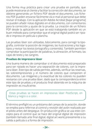 - 24 -
Una buena manera de comprobar si el documento está preparado
para ser ripiado es hacer una separación de colores, con la impre-
sora láser. Este tipo de salida permite, además, verificar las reservas,
las sobreimpresiones y el número de colores que componen el
documento. Las imágenes y la exactitud de los colores no pueden
revisarse con una prueba láser, dado que la correspondencia entre
este tipo de pruebas y el producto final obtenido en la máquina de
impresión es insuficiente.
Una forma muy práctica para crear una prueba en pantalla, que
puede mostrarse al cliente y facilitar la corrección del documento, se
obtiene generando un fichero PDF desde el documento. Los fiche-
ros PDF pueden enviarse fácilmente vía e-mail al personal que debe
revisar el trabajo. Con la aplicación Adobe Acrobat [bajar programa]
se pueden añadir notas digitales en el documento, con comentarios
para la corrección y ajuste de la prueba. La creación de un fichero
PDF desde la aplicación en que se está trabajando también es un
buen método para comprobar que el original digital podrá ser ripia-
do e impreso en película o plancha.
Las pruebas láser son utilizadas, básicamente, para corregir la tipo-
grafía, controlar la posición de imágenes, las ilustraciones y los logo-
tipos y revisar los textos (ortografía y contenido). También permiten
comprobar la participación de palabras, la alineación, el formato, las
cajas de texto y las sangres.
Pruebas de impresora láser
Estas pruebas se hacen en impresoras láser PostScript, en
blanco y negro o a color.
El término preflight es un préstamo del campo de la aviación, donde
se emplea para referirse al control y revisión del avión realizado por
el piloto antes del despegue. En producción gráfica se usa este con-
cepto para el control que se hace del original digital de impresión
(también llamado arte final digital, digital art work) previamente a su
salida a película o a forma de impresión.
 
