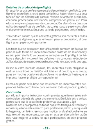 - 25 -
Detalles de producción (preflight)
En español se usa preferentemente la denominación preflight (o pre-
flighting, o preflight-check), pero también se hace referencia a esta
función con los nombres de control, revisión de archivos preliminar,
chequeo, prechequeo, verificación, comprobación previa, etc. Para
ello se emplean programas de comprobación electrónica que son
utilidades específicas de preflight, las cuales -paso a paso- controlan
el documento en relación a una serie de parámetros predefinidos.
Teniendo en cuenta que los defectos gráficos son corrientes en los
documentos digitales que se entregan para la producción, el pre-
flight es un paso muy importante.
Los fallos que se descubren tan tardíamente como en las salidas de
película o de forma de impresión resultan costosas de solucionar; y
es aún peor si el fallo se descubre en la prensa. El preflight contri-
buye a descubrir y corregir los defectos más comunes, reduciendo
así los riesgos de costes extraordinarios y de retrasos en la entrega.
Desde nuestra humilde opinión, las imprentas están obligadas a
realizar estos tipos de revisión incluidas en el precio que se oferta,
pues en muchas ocasiones el problema no se detecta hasta que la
imprenta hace el preflight correspondiente.
Hemos de partir de la base que los clientes de imprenta están pre-
parados hasta cierto límite para controlar todo el proceso gráfico,
Conclusión
por ello es importante trabajar con imprentas que tienen este servi-
cio incluido, además de tener una comunicación fluida entre ambas
partes para que la solución de problemas sea rápida y ágil.
Nosotros nos encargamos en todos nuestros trabajos de verificar y
repasar que todo esté correcto para poderse imprimir, y aunque así
lo hagamos, también creemos que implicar al diseñador-cliente en
esta revisión es importante, porque en este sentido la información
nos hace mejores a todos los que participamos en este proceso
gráfico.
 